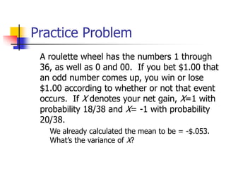 Practice Problem
A roulette wheel has the numbers 1 through
36, as well as 0 and 00. If you bet $1.00 that
an odd number comes up, you win or lose
$1.00 according to whether or not that event
occurs. If X denotes your net gain, X=1 with
probability 18/38 and X= -1 with probability
20/38.
◼ We already calculated the mean to be = -$.053.
What’s the variance of X?
 