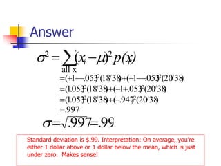 Answer
Standard deviation is $.99. Interpretation: On average, you’re
either 1 dollar above or 1 dollar below the mean, which is just
under zero. Makes sense!
 −
=
x
all
2
2
)
( )
p(x
x i
i 

997
.
)
38
/
20
(
)
947
.
(
)
38
/
18
(
)
053
.
1
(
)
38
/
20
(
)
053
.
1
(
)
38
/
18
(
)
053
.
1
(
)
38
/
20
(
)
053
.
1
(
)
38
/
18
(
)
053
.
1
(
2
2
2
2
2
2
=
−
+
=
+
−
+
=
−
−
−
+
−
−
+
=
99
.
997
. =
=

 