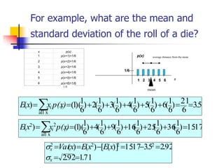 For example, what are the mean and
standard deviation of the roll of a die?
x p(x)
1 p(x=1)=1/6
2 p(x=2)=1/6
3 p(x=3)=1/6
4 p(x=4)=1/6
5 p(x=5)=1/6
6 p(x=6)=1/6
1.0
17
.
15
)
6
1
(
36
)
6
1
(
25
)
6
1
(
16
)
6
1
(
9
)
6
1
(
4
)
6
1
)(
1
(
)
(
x
all
2
2
=
+
+
+
+
+
=
= )
p(x
x
x
E i
i
5
.
3
6
21
)
6
1
(
6
)
6
1
(
5
)
6
1
(
4
)
6
1
(
3
)
6
1
(
2
)
6
1
)(
1
(
)
(
x
all
=
=
+
+
+
+
+
=
= )
p(x
x
x
E i
i
71
.
1
92
.
2
92
.
2
5
.
3
17
.
15
)]
(
[
)
(
)
( 2
2
2
2
=
=
=
−
=
−
=
=
x
x x
E
x
E
x
Var


x
p(x)
1/6
1 4 5 6
2 3
mean
average distance from the mean
 
