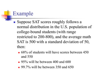 Example
◼ Suppose SAT scores roughly follows a
normal distribution in the U.S. population of
college-bound students (with range
restricted to 200-800), and the average math
SAT is 500 with a standard deviation of 50,
then:
◼ 68% of students will have scores between 450
and 550
◼ 95% will be between 400 and 600
◼ 99.7% will be between 350 and 650
 
