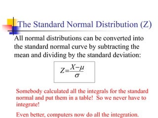 The Standard Normal Distribution (Z)
All normal distributions can be converted into
the standard normal curve by subtracting the
mean and dividing by the standard deviation:


−
= X
Z
Somebody calculated all the integrals for the standard
normal and put them in a table! So we never have to
integrate!
Even better, computers now do all the integration.
 