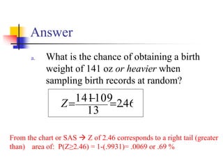 Answer
a. What is the chance of obtaining a birth
weight of 141 oz or heavier when
sampling birth records at random?
46
.
2
13
109
141 =
−
=
Z
From the chart or SAS → Z of 2.46 corresponds to a right tail (greater
than) area of: P(Z≥2.46) = 1-(.9931)= .0069 or .69 %
 