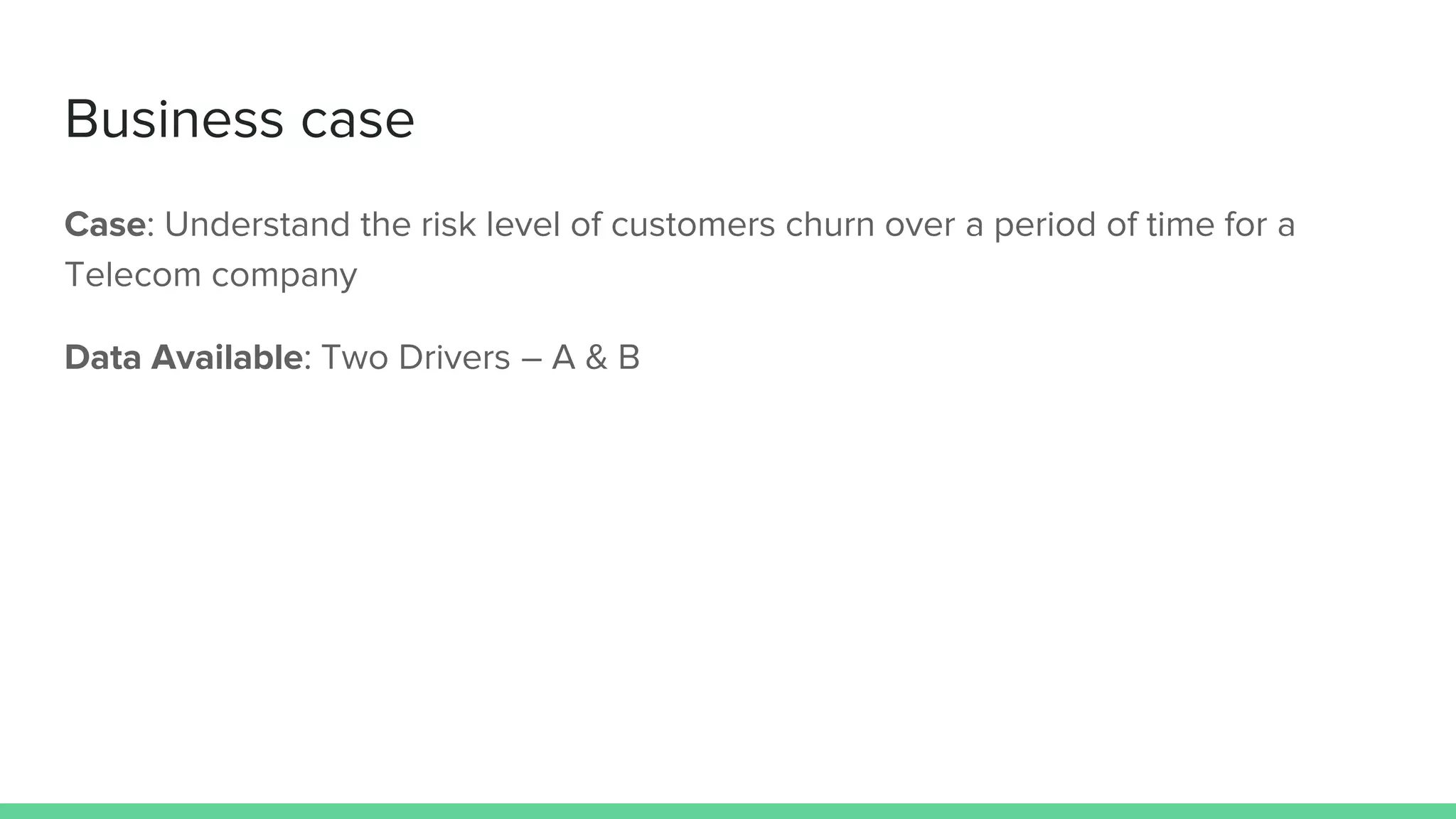 Business case
Case: Understand the risk level of customers churn over a period of time for a
Telecom company
Data Available: Two Drivers – A & B
 