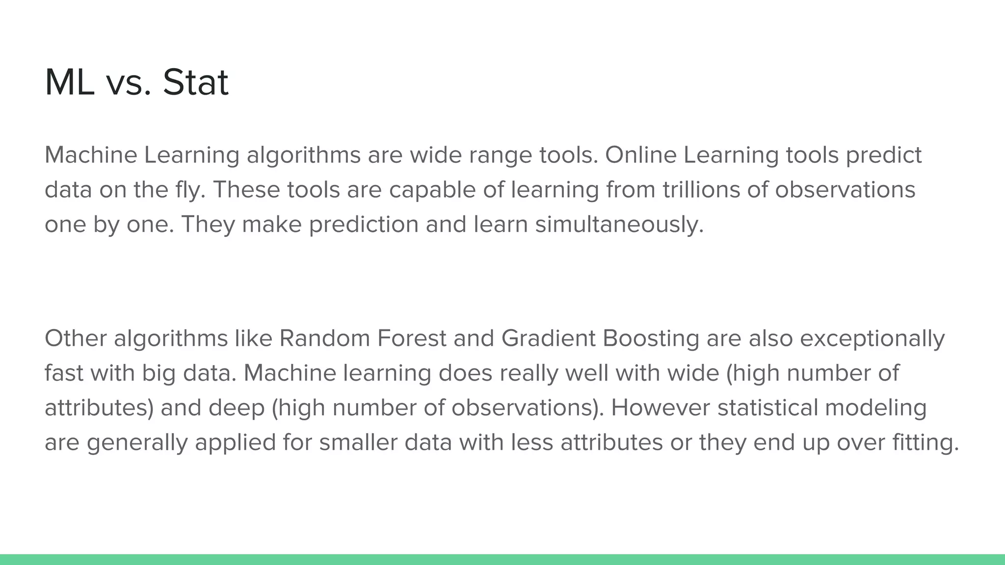 ML vs. Stat
Machine Learning algorithms are wide range tools. Online Learning tools predict
data on the fly. These tools are capable of learning from trillions of observations
one by one. They make prediction and learn simultaneously.
Other algorithms like Random Forest and Gradient Boosting are also exceptionally
fast with big data. Machine learning does really well with wide (high number of
attributes) and deep (high number of observations). However statistical modeling
are generally applied for smaller data with less attributes or they end up over fitting.
 