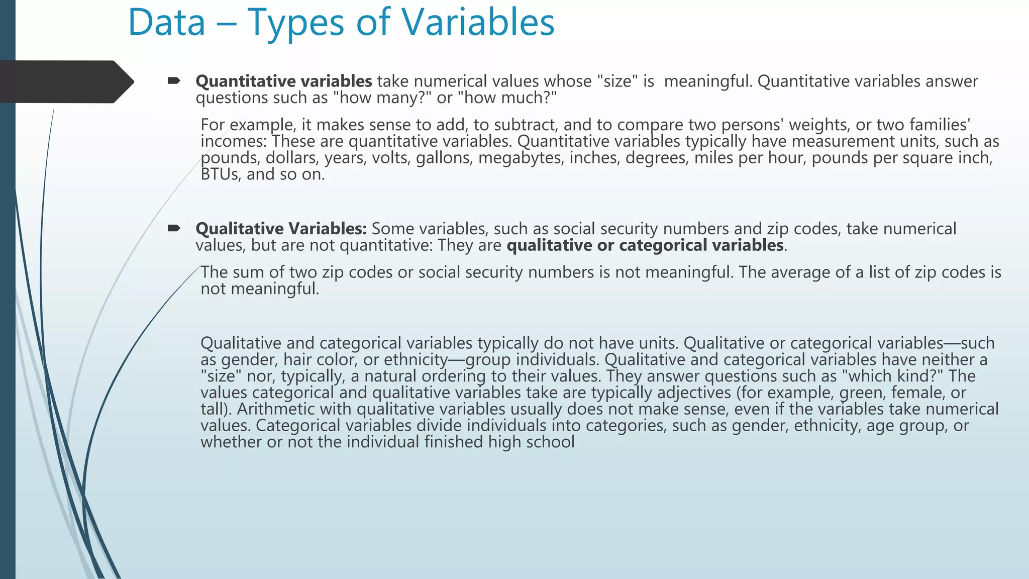 Data – Types of Variables
 Quantitative variables take numerical values whose "size" is meaningful. Quantitative variables answer
questions such as "how many?" or "how much?"
For example, it makes sense to add, to subtract, and to compare two persons' weights, or two families'
incomes: These are quantitative variables. Quantitative variables typically have measurement units, such as
pounds, dollars, years, volts, gallons, megabytes, inches, degrees, miles per hour, pounds per square inch,
BTUs, and so on.
 Qualitative Variables: Some variables, such as social security numbers and zip codes, take numerical
values, but are not quantitative: They are qualitative or categorical variables.
The sum of two zip codes or social security numbers is not meaningful. The average of a list of zip codes is
not meaningful.
Qualitative and categorical variables typically do not have units. Qualitative or categorical variables—such
as gender, hair color, or ethnicity—group individuals. Qualitative and categorical variables have neither a
"size" nor, typically, a natural ordering to their values. They answer questions such as "which kind?" The
values categorical and qualitative variables take are typically adjectives (for example, green, female, or
tall). Arithmetic with qualitative variables usually does not make sense, even if the variables take numerical
values. Categorical variables divide individuals into categories, such as gender, ethnicity, age group, or
whether or not the individual finished high school
 