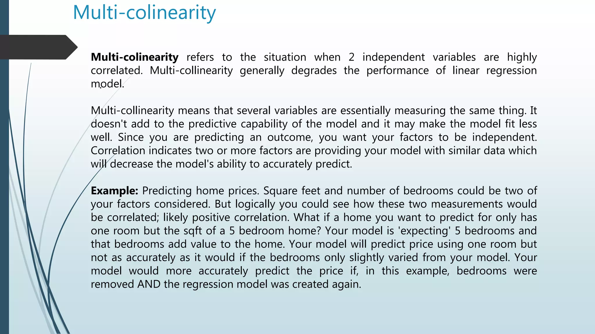Multi-colinearity
.
Multi-colinearity refers to the situation when 2 independent variables are highly
correlated. Multi-collinearity generally degrades the performance of linear regression
model.
Multi-collinearity means that several variables are essentially measuring the same thing. It
doesn't add to the predictive capability of the model and it may make the model fit less
well. Since you are predicting an outcome, you want your factors to be independent.
Correlation indicates two or more factors are providing your model with similar data which
will decrease the model's ability to accurately predict.
Example: Predicting home prices. Square feet and number of bedrooms could be two of
your factors considered. But logically you could see how these two measurements would
be correlated; likely positive correlation. What if a home you want to predict for only has
one room but the sqft of a 5 bedroom home? Your model is 'expecting' 5 bedrooms and
that bedrooms add value to the home. Your model will predict price using one room but
not as accurately as it would if the bedrooms only slightly varied from your model. Your
model would more accurately predict the price if, in this example, bedrooms were
removed AND the regression model was created again.
 