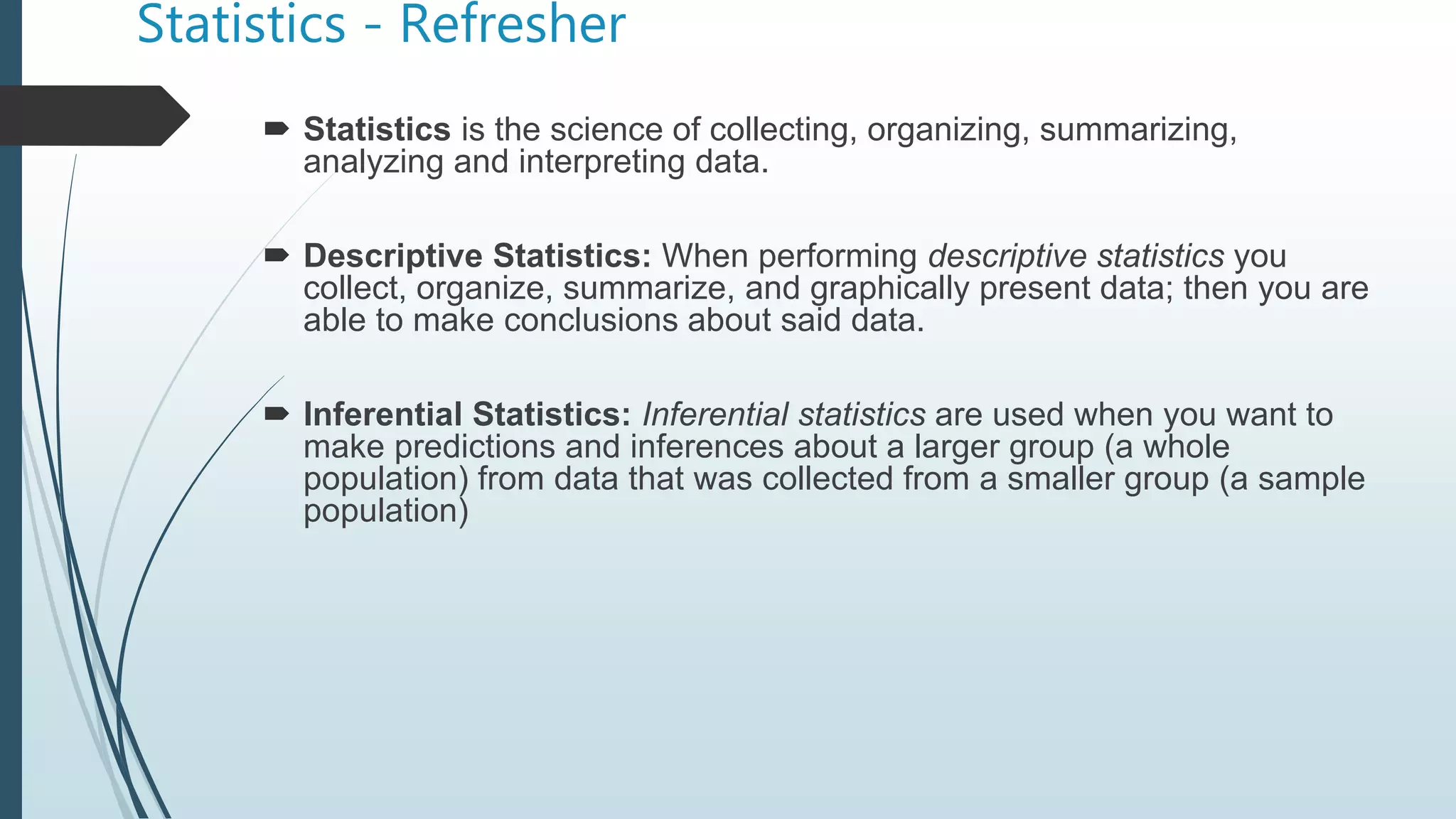 Statistics - Refresher
 Statistics is the science of collecting, organizing, summarizing,
analyzing and interpreting data.
 Descriptive Statistics: When performing descriptive statistics you
collect, organize, summarize, and graphically present data; then you are
able to make conclusions about said data.
 Inferential Statistics: Inferential statistics are used when you want to
make predictions and inferences about a larger group (a whole
population) from data that was collected from a smaller group (a sample
population)
 