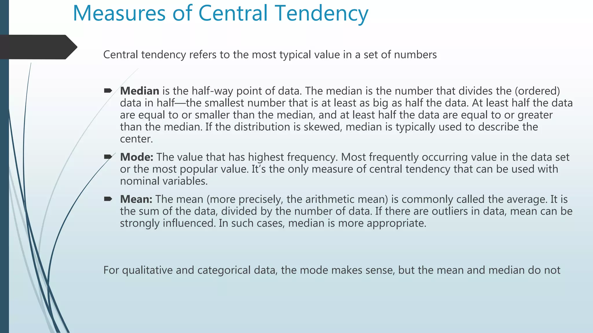 Measures of Central Tendency
Central tendency refers to the most typical value in a set of numbers
 Median is the half-way point of data. The median is the number that divides the (ordered)
data in half—the smallest number that is at least as big as half the data. At least half the data
are equal to or smaller than the median, and at least half the data are equal to or greater
than the median. If the distribution is skewed, median is typically used to describe the
center.
 Mode: The value that has highest frequency. Most frequently occurring value in the data set
or the most popular value. It’s the only measure of central tendency that can be used with
nominal variables.
 Mean: The mean (more precisely, the arithmetic mean) is commonly called the average. It is
the sum of the data, divided by the number of data. If there are outliers in data, mean can be
strongly influenced. In such cases, median is more appropriate.
For qualitative and categorical data, the mode makes sense, but the mean and median do not
 