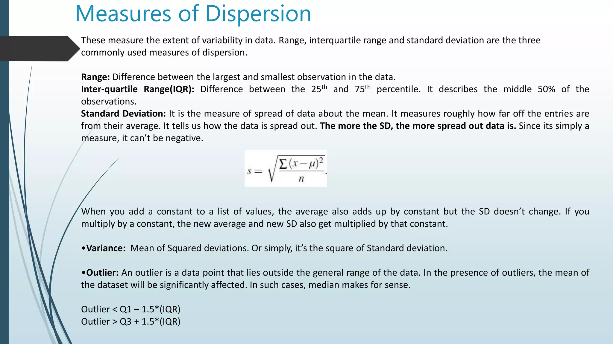 Measures of Dispersion
These measure the extent of variability in data. Range, interquartile range and standard deviation are the three
commonly used measures of dispersion.
Range: Difference between the largest and smallest observation in the data.
Inter-quartile Range(IQR): Difference between the 25th and 75th percentile. It describes the middle 50% of the
observations.
Standard Deviation: It is the measure of spread of data about the mean. It measures roughly how far off the entries are
from their average. It tells us how the data is spread out. The more the SD, the more spread out data is. Since its simply a
measure, it can’t be negative.
When you add a constant to a list of values, the average also adds up by constant but the SD doesn’t change. If you
multiply by a constant, the new average and new SD also get multiplied by that constant.
•Variance: Mean of Squared deviations. Or simply, it’s the square of Standard deviation.
•Outlier: An outlier is a data point that lies outside the general range of the data. In the presence of outliers, the mean of
the dataset will be significantly affected. In such cases, median makes for sense.
Outlier < Q1 – 1.5*(IQR)
Outlier > Q3 + 1.5*(IQR)
 