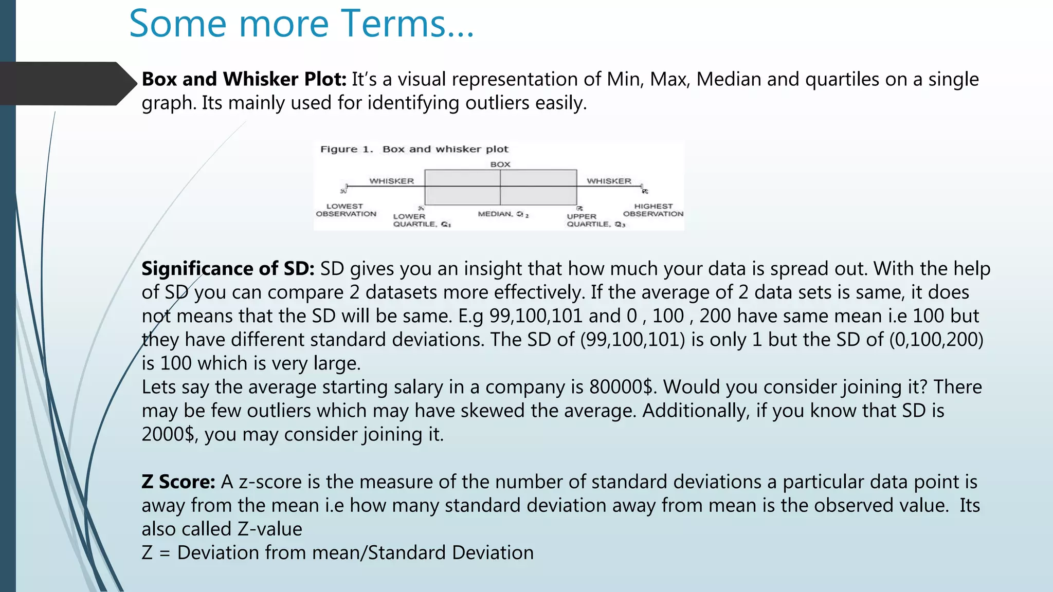 Some more Terms…
Box and Whisker Plot: It’s a visual representation of Min, Max, Median and quartiles on a single
graph. Its mainly used for identifying outliers easily.
Significance of SD: SD gives you an insight that how much your data is spread out. With the help
of SD you can compare 2 datasets more effectively. If the average of 2 data sets is same, it does
not means that the SD will be same. E.g 99,100,101 and 0 , 100 , 200 have same mean i.e 100 but
they have different standard deviations. The SD of (99,100,101) is only 1 but the SD of (0,100,200)
is 100 which is very large.
Lets say the average starting salary in a company is 80000$. Would you consider joining it? There
may be few outliers which may have skewed the average. Additionally, if you know that SD is
2000$, you may consider joining it.
Z Score: A z-score is the measure of the number of standard deviations a particular data point is
away from the mean i.e how many standard deviation away from mean is the observed value. Its
also called Z-value
Z = Deviation from mean/Standard Deviation
 