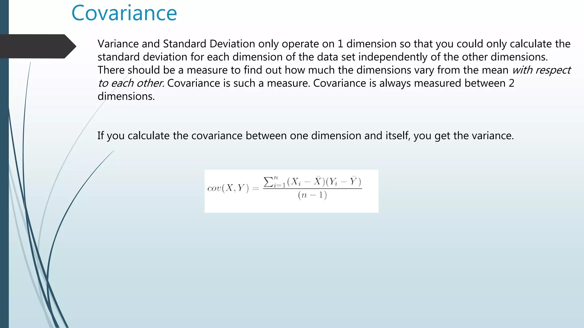 Covariance
Variance and Standard Deviation only operate on 1 dimension so that you could only calculate the
standard deviation for each dimension of the data set independently of the other dimensions.
There should be a measure to find out how much the dimensions vary from the mean with respect
to each other. Covariance is such a measure. Covariance is always measured between 2
dimensions.
If you calculate the covariance between one dimension and itself, you get the variance.
 