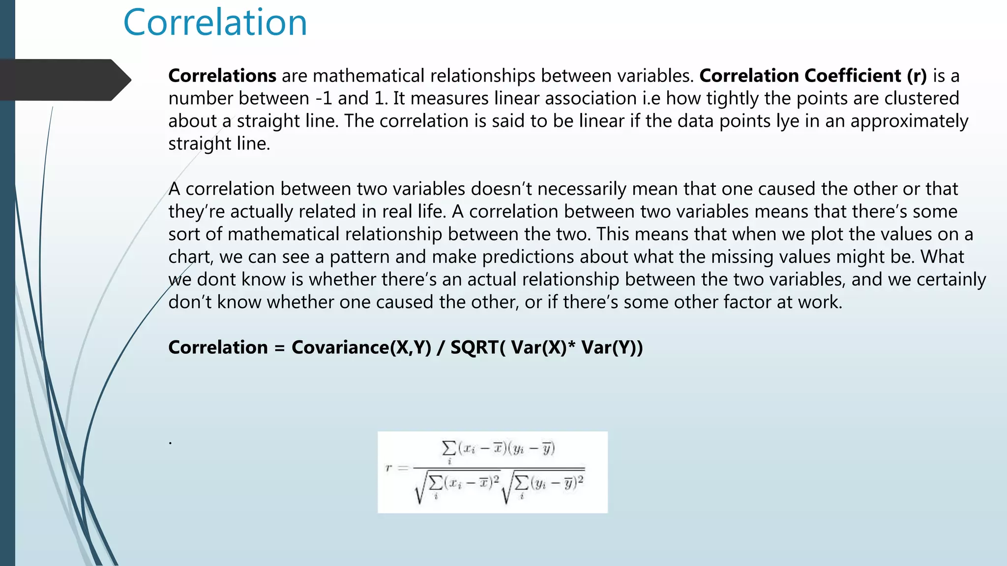 Correlation
Correlations are mathematical relationships between variables. Correlation Coefficient (r) is a
number between -1 and 1. It measures linear association i.e how tightly the points are clustered
about a straight line. The correlation is said to be linear if the data points lye in an approximately
straight line.
A correlation between two variables doesn’t necessarily mean that one caused the other or that
they’re actually related in real life. A correlation between two variables means that there’s some
sort of mathematical relationship between the two. This means that when we plot the values on a
chart, we can see a pattern and make predictions about what the missing values might be. What
we dont know is whether there’s an actual relationship between the two variables, and we certainly
don’t know whether one caused the other, or if there’s some other factor at work.
Correlation = Covariance(X,Y) / SQRT( Var(X)* Var(Y))
.
 