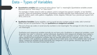 Data – Types of Variables
 Quantitative variables take numerical values whose "size" is meaningful. Quantitative variables answer
questions such as "how many?" or "how much?"
For example, it makes sense to add, to subtract, and to compare two persons' weights, or two families'
incomes: These are quantitative variables. Quantitative variables typically have measurement units, such as
pounds, dollars, years, volts, gallons, megabytes, inches, degrees, miles per hour, pounds per square inch,
BTUs, and so on.
 Qualitative Variables: Some variables, such as social security numbers and zip codes, take numerical
values, but are not quantitative: They are qualitative or categorical variables.
The sum of two zip codes or social security numbers is not meaningful. The average of a list of zip codes is
not meaningful.
Qualitative and categorical variables typically do not have units. Qualitative or categorical variables—such
as gender, hair color, or ethnicity—group individuals. Qualitative and categorical variables have neither a
"size" nor, typically, a natural ordering to their values. They answer questions such as "which kind?" The
values categorical and qualitative variables take are typically adjectives (for example, green, female, or
tall). Arithmetic with qualitative variables usually does not make sense, even if the variables take numerical
values. Categorical variables divide individuals into categories, such as gender, ethnicity, age group, or
whether or not the individual finished high school
 