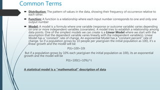Common Terms
 Distribution: The pattern of values in the data, showing their frequency of occurrence relative to
each other.
 Function: A function is a relationship where each input number corresponds to one and only one
output number
 Model: A model is a formula where one variable (response or outcome variable) varies depending
on one or more independent variables (covariates). A model tries to establish a relationship among
data points. One of the simplest models we can create is a Linear Model where we start with the
assumption that the dependent variable varies linearly with the independent variable(s). Linear
Model has a “constant” rate of change. An exponential Model has a “constant percent” rate of
change. So if a population grows by 10 people per year(given the initial population as 100), it’s a
linear growth and the model will be:
P(t)=100+10t
But if a population grows by 10% each year(given the initial population as 100), its an exponential
growth and the model will be
P(t)=100(1+10%)^t
A statistical model is a “mathematical” description of data
 