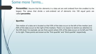 Some more Terms…
Percentiles: Assume that the elements in a data set are rank ordered from the smallest to the
largest. The values that divide a rank-ordered set of elements into 100 equal parts are
called percentiles.
Quartiles:
The median of a data set is located so that 50% of the data occurs to the left of the median (and
50% of the data occurs to the right of the median). There is no reason to restrict our attention to
the 50% level. For example, we can find a point where 25% of the data occurs on its left and 75%
to its right. These points are known as the “first quartile” and “third quartile” respectively
 
