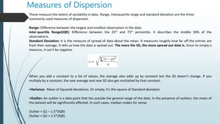 Measures of Dispersion
These measure the extent of variability in data. Range, interquartile range and standard deviation are the three
commonly used measures of dispersion.
Range: Difference between the largest and smallest observation in the data.
Inter-quartile Range(IQR): Difference between the 25th and 75th percentile. It describes the middle 50% of the
observations.
Standard Deviation: It is the measure of spread of data about the mean. It measures roughly how far off the entries are
from their average. It tells us how the data is spread out. The more the SD, the more spread out data is. Since its simply a
measure, it can’t be negative.
When you add a constant to a list of values, the average also adds up by constant but the SD doesn’t change. If you
multiply by a constant, the new average and new SD also get multiplied by that constant.
•Variance: Mean of Squared deviations. Or simply, it’s the square of Standard deviation.
•Outlier: An outlier is a data point that lies outside the general range of the data. In the presence of outliers, the mean of
the dataset will be significantly affected. In such cases, median makes for sense.
Outlier < Q1 – 1.5*(IQR)
Outlier > Q3 + 1.5*(IQR)
 