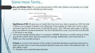 Some more Terms…
Box and Whisker Plot: It’s a visual representation of Min, Max, Median and quartiles on a single
graph. Its mainly used for identifying outliers easily.
Significance of SD: SD gives you an insight that how much your data is spread out. With the help
of SD you can compare 2 datasets more effectively. If the average of 2 data sets is same, it does
not means that the SD will be same. E.g 99,100,101 and 0 , 100 , 200 have same mean i.e 100 but
they have different standard deviations. The SD of (99,100,101) is only 1 but the SD of (0,100,200)
is 100 which is very large.
Lets say the average starting salary in a company is 80000$. Would you consider joining it? There
may be few outliers which may have skewed the average. Additionally, if you know that SD is
2000$, you may consider joining it.
Z Score: A z-score is the measure of the number of standard deviations a particular data point is
away from the mean i.e how many standard deviation away from mean is the observed value. Its
also called Z-value
Z = Deviation from mean/Standard Deviation
 