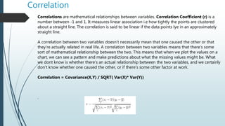 Correlation
Correlations are mathematical relationships between variables. Correlation Coefficient (r) is a
number between -1 and 1. It measures linear association i.e how tightly the points are clustered
about a straight line. The correlation is said to be linear if the data points lye in an approximately
straight line.
A correlation between two variables doesn’t necessarily mean that one caused the other or that
they’re actually related in real life. A correlation between two variables means that there’s some
sort of mathematical relationship between the two. This means that when we plot the values on a
chart, we can see a pattern and make predictions about what the missing values might be. What
we dont know is whether there’s an actual relationship between the two variables, and we certainly
don’t know whether one caused the other, or if there’s some other factor at work.
Correlation = Covariance(X,Y) / SQRT( Var(X)* Var(Y))
.
 