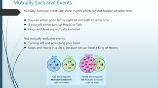 Mutually Exclusive Events
Mutually Exclusive Events are those events which can not happen at same time
 You can either go to left or right bit not both at same time
 A coin will either turn up Heads or Tails
 Kings and Aces are mutually exclusive
Not mutually exclusive events :
 Turning left and scratching your head
 Kings and hearts in a deck, because we can have a King of Hearts
 