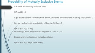 Probability of Mutually Exclusive Events
If A and B are mutually exclusive, then
P(A and B) = 0
e.g If a card is drawn randomly from a deck, whats the probability that it is King AND Queen? 0
But, we can find out the probability of Event A OR Event B
P(A or B) = P(A) + P(B)
Probability(Card is King OR Card is Queen) = 1/13 + 1/13
In case when events are not mutually exclusive:
P(A or B) = P(A) +P(B) – P(A and B)
 