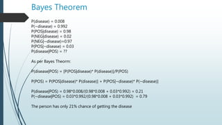 Bayes Theorem
P(disease) = 0.008
P(~disease) = 0.992
P(POS|disease) = 0.98
P(NEG|disease) = 0.02
P(NEG|~disease)=0.97
P(POS|~disease) = 0.03
P(disease|POS) = ??
As per Bayes Theorm:
P(disease|POS) = [P(POS|disease)* P(disease)]/P(POS)
P(POS) = P(POS|disease)* P(disease)] + P(POS|~disease)* P(~disease)]
P(disease|POS) = 0.98*0.008/(0.98*0.008 + 0.03*0.992) = 0.21
P(~disease|POS) = 0.03*0.992/(0.98*0.008 + 0.03*0.992) = 0.79
The person has only 21% chance of getting the disease
 