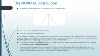 The NORMAL Distribution
 In real world, the following type of distribution is very commonly seen:
/
 The x-axis is the value of the random variable.
 The y-axis is the probability it can take
e.g try measuring the height of the employees in your company. In most situations, there will be couple of employees with
very low measurements, couple of employees with very large measurements and most of them centred on a particular value.
Since this pattern is so frequently seen, it is called as normal distribution.
 The peak value is called the Mean or Average. The width of the curve defines the spread of the variable and is defined
by a parameter called “Standard Deviation”
 Mean and SD are usually sufficient to completely describe a Normal Distribution. Given these 2 numbers , one can
calculate the probability of a random variable by using Standard Tables. But before assuming that a random variable
follows Normal Distribution, you need to perform certain tests for Normality
 