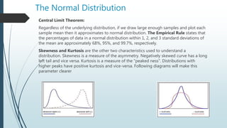 The Normal Distribution
Central Limit Theorem:
Regardless of the underlying distribution, if we draw large enough samples and plot each
sample mean then it approximates to normal distribution. The Empirical Rule states that
the percentages of data in a normal distribution within 1, 2, and 3 standard deviations of
the mean are approximately 68%, 95%, and 99.7%, respectively.
Skewness and Kurtosis are the other two characteristics used to understand a
distribution. Skewness is a measure of the asymmetry. Negatively skewed curve has a long
left tail and vice versa. Kurtosis is a measure of the "peaked ness". Distributions with
higher peaks have positive kurtosis and vice-versa. Following diagrams will make this
parameter clearer
 