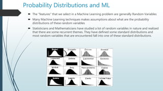 Probability Distributions and ML
 The “features” that we select in a Machine Learning problem are generally Random Variables
 Many Machine Learning techniques makes assumptions about what are the probability
distributions of these random variables
 Statisticians and Mathematicians have studied a lot of random variables in nature and realized
that there are some recurrent themes. They have defined some standard distributions and
most random variables that are encountered fall into one of these standard distributions.
 