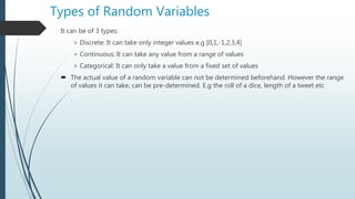 Types of Random Variables
It can be of 3 types:
> Discrete: It can take only integer values e.g [0,1,-1,2,3,4]
> Continuous: It can take any value from a range of values
> Categorical: It can only take a value from a fixed set of values
 The actual value of a random variable can not be determined beforehand. However the range
of values it can take, can be pre-determined. E.g the roll of a dice, length of a tweet etc
 