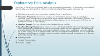 Exploratory Data Analysis
EDA refers to the process of exploring data for the purpose of doing analytics. It is primarily concerned with
looking data, summarizing it, find out the main characteristics of data, usually with visual aid.
 Identify the dependent and independent variables (Predictor and Target)
 Univariate Analysis: For continuous variables, check the distribution/summary of each of your
attributes (mean, median, range, inter-quartile range, standard deviation). For categorical variables, use
frequency tables to understand the distribution of each category. It can be measured by finding out
Count and Count% of each category.
 Bivariate Analysis: Find out the relationship between several variables
 Handling Missing Values: In cases where you have a lot of data and only a few missing values, it might
make sense to simply delete records with missing values present. On the other hand, if you have more
than a handful of missing values, removing records with missing values could cause you to get rid of a
lot of data. Missing values in categorical data are not particularly troubling because you can simply treat
NA as an additional category. Missing values in numeric variables are more troublesome, since you can't
just treat a missing value as number.
 Handling Outliers
 Variable Transformation
 Variable Creation
 