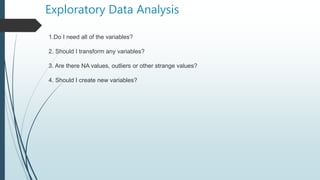 Exploratory Data Analysis
1.Do I need all of the variables?
2. Should I transform any variables?
3. Are there NA values, outliers or other strange values?
4. Should I create new variables?
 