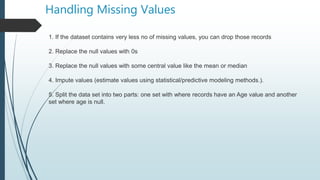 Handling Missing Values
1. If the dataset contains very less no of missing values, you can drop those records
2. Replace the null values with 0s
3. Replace the null values with some central value like the mean or median
4. Impute values (estimate values using statistical/predictive modeling methods.).
5. Split the data set into two parts: one set with where records have an Age value and another
set where age is null.
 