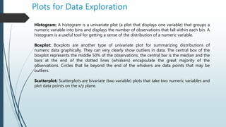 Plots for Data Exploration
Histogram: A histogram is a univariate plot (a plot that displays one variable) that groups a
numeric variable into bins and displays the number of observations that fall within each bin. A
histogram is a useful tool for getting a sense of the distribution of a numeric variable.
Boxplot: Boxplots are another type of univariate plot for summarizing distributions of
numeric data graphically. They can very clearly show outliers in data. The central box of the
boxplot represents the middle 50% of the observations, the central bar is the median and the
bars at the end of the dotted lines (whiskers) encapsulate the great majority of the
observations. Circles that lie beyond the end of the whiskers are data points that may be
outliers.
Scatterplot: Scatterplots are bivariate (two variable) plots that take two numeric variables and
plot data points on the x/y plane.
 