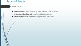 Types of Events
Events can be:
 Independent: It is not affected by other events e.g toss os a coin.
 Dependent(Conditional): It is affected by other events
 Mutually Exclusive: Events can’t happen at the same time
 