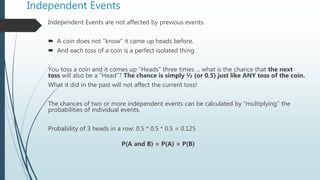 Independent Events
Independent Events are not affected by previous events.
 A coin does not "know" it came up heads before.
 And each toss of a coin is a perfect isolated thing.
You toss a coin and it comes up "Heads" three times ... what is the chance that the next
toss will also be a "Head"? The chance is simply ½ (or 0.5) just like ANY toss of the coin.
What it did in the past will not affect the current toss!
The chances of two or more independent events can be calculated by “multiplying” the
probabilities of individual events.
Probability of 3 heads in a row: 0.5 * 0.5 * 0.5 = 0.125
P(A and B) = P(A) × P(B)
 