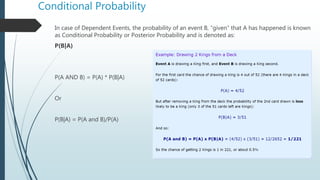 Conditional Probability
In case of Dependent Events, the probability of an event B, “given” that A has happened is known
as Conditional Probability or Posterior Probability and is denoted as:
P(B|A)
P(A AND B) = P(A) * P(B|A)
Or
P(B|A) = P(A and B)/P(A)
 