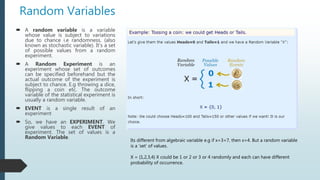 Random Variables
 A random variable is a variable
whose value is subject to variations
due to chance i.e randomness. (also
known as stochastic variable). It’s a set
of possible values from a random
experiment.
 A Random Experiment is an
experiment whose set of outcomes
can be specified beforehand but the
actual outcome of the experiment is
subject to chance. E.g throwing a dice,
flipping a coin etc. The outcome
variable of the statistical experiment is
usually a random variable.
 EVENT is a single result of an
experiment
 So, we have an EXPERIMENT. We
give values to each EVENT of
experiment. The set of values is a
Random Variable.
Its different from algebraic variable e.g if x+3=7, then x=4. But a random variable
is a ‘set’ of values.
X = {1,2,3,4} X could be 1 or 2 or 3 or 4 randomly and each can have different
probability of occurrence.
 