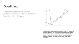 Overfitting
A model that has been overfit has poor
predictive performance, as it overreacts to minor
fluctuations in the training data.
Noisy (roughly linear) data is fitted to both linear and polynomial
functions. Although the polynomial function is a perfect fit, the
linear version can be expected to generalize better. In other
words, if the two functions were used to extrapolate the data
beyond the fit data, the linear function would make better
predictions.
 