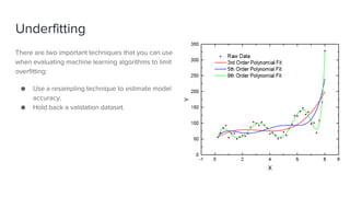Underfitting
There are two important techniques that you can use
when evaluating machine learning algorithms to limit
overfitting:
● Use a resampling technique to estimate model
accuracy.
● Hold back a validation dataset.
 