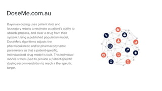 DoseMe.com.au
Bayesian dosing uses patient data and
laboratory results to estimate a patient's ability to
absorb, process, and clear a drug from their
system. Using a published population model,
DoseMe's algorithms adjusts the
pharmacokinetic and/or pharmacodynamic
parameters so that a patient-specific,
individualised drug model is built. This individual
model is then used to provide a patient-specific
dosing recommendation to reach a therapeutic
target.
 