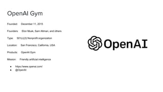 OpenAI Gym
Founded: December 11, 2015
Founders: Elon Musk, Sam Altman, and others
Type: 501(c)(3) Nonprofit organization
Location: San Francisco, California, USA
Products: OpenAI Gym
Mission: Friendly artificial intelligence
● https://www.openai.com/
● @OpenAI
 