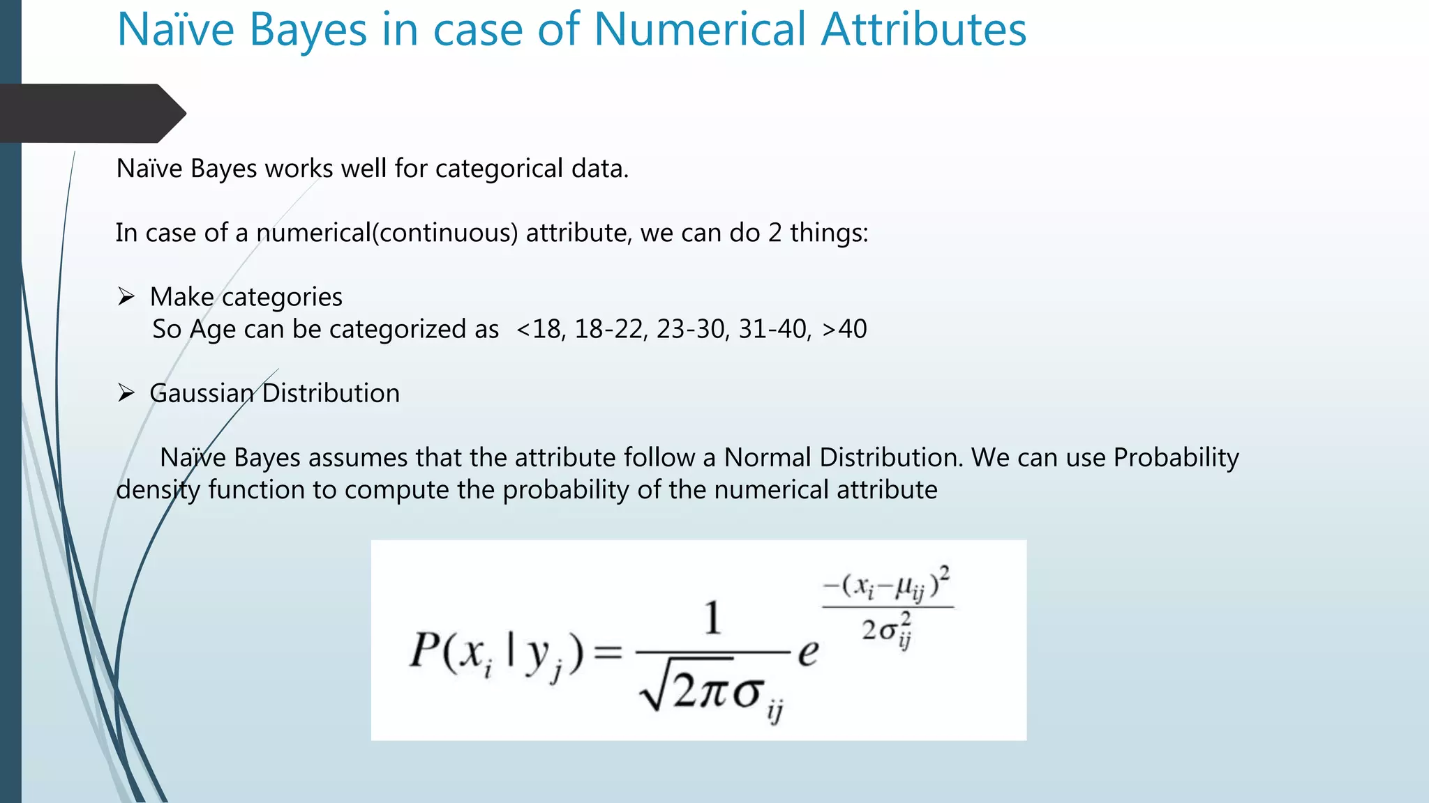 Naïve Bayes in case of Numerical Attributes
Naïve Bayes works well for categorical data.
In case of a numerical(continuous) attribute, we can do 2 things:
 Make categories
So Age can be categorized as <18, 18-22, 23-30, 31-40, >40
 Gaussian Distribution
Naïve Bayes assumes that the attribute follow a Normal Distribution. We can use Probability
density function to compute the probability of the numerical attribute
 