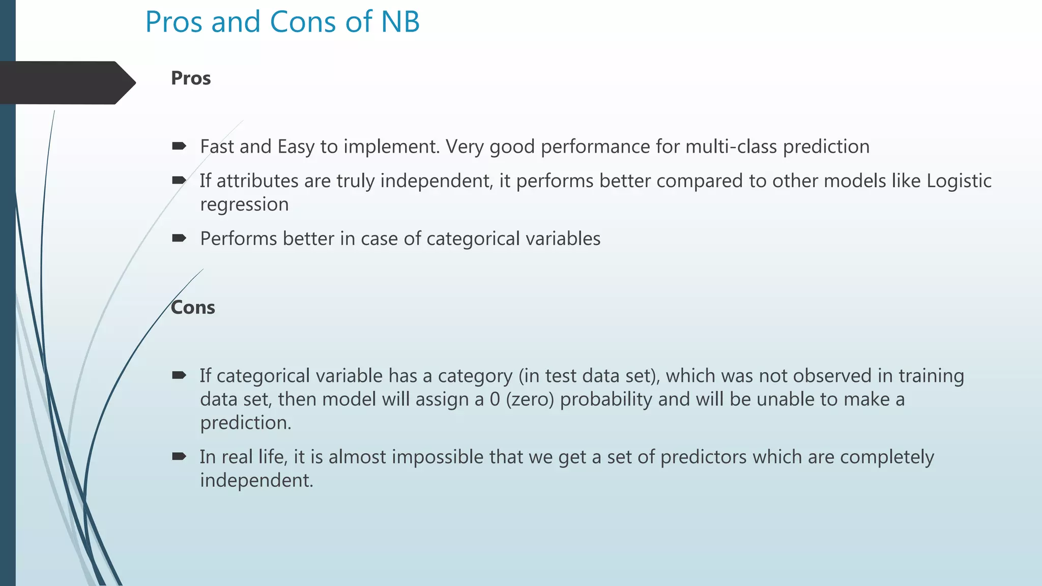Pros and Cons of NB
Pros
 Fast and Easy to implement. Very good performance for multi-class prediction
 If attributes are truly independent, it performs better compared to other models like Logistic
regression
 Performs better in case of categorical variables
Cons
 If categorical variable has a category (in test data set), which was not observed in training
data set, then model will assign a 0 (zero) probability and will be unable to make a
prediction.
 In real life, it is almost impossible that we get a set of predictors which are completely
independent.
 