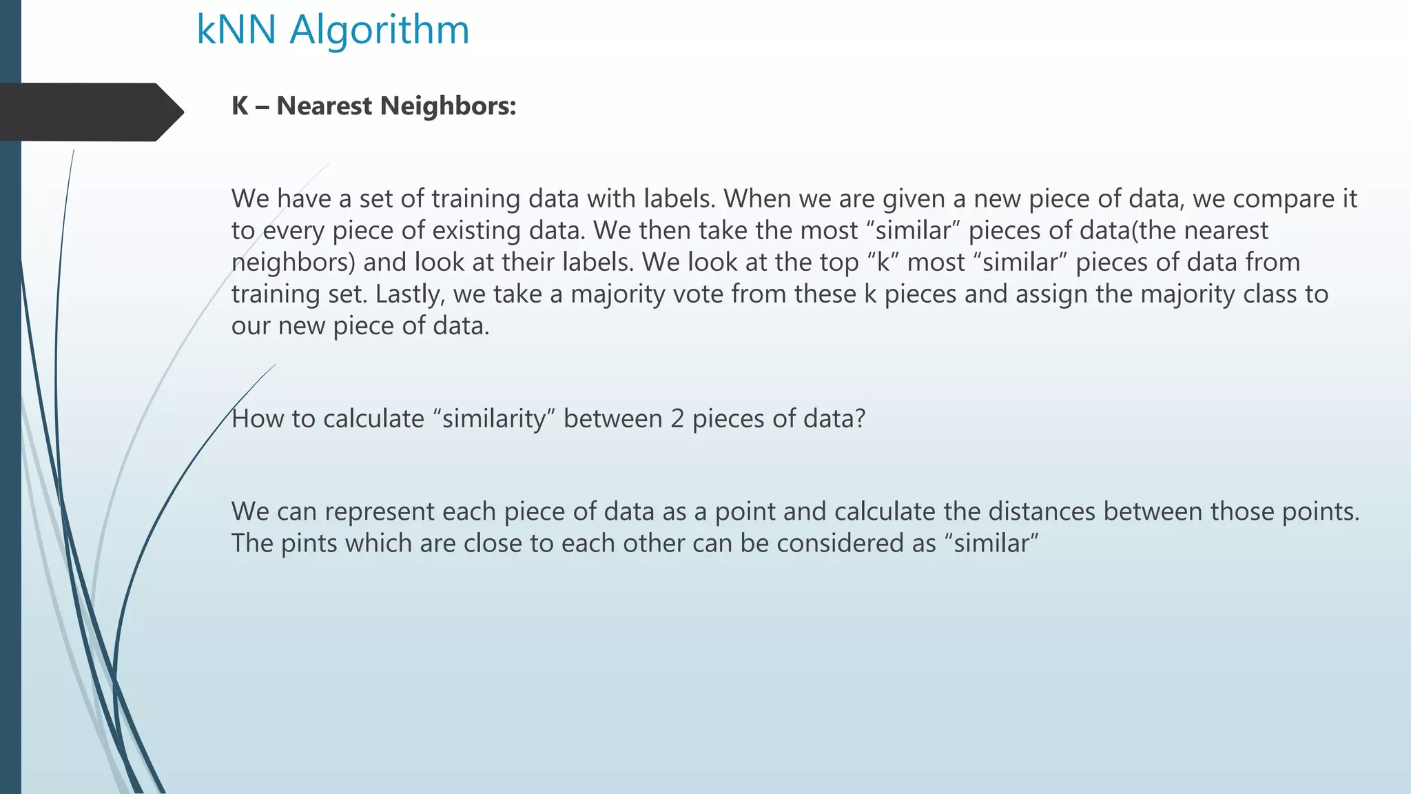 kNN Algorithm
K – Nearest Neighbors:
We have a set of training data with labels. When we are given a new piece of data, we compare it
to every piece of existing data. We then take the most “similar” pieces of data(the nearest
neighbors) and look at their labels. We look at the top “k” most “similar” pieces of data from
training set. Lastly, we take a majority vote from these k pieces and assign the majority class to
our new piece of data.
How to calculate “similarity” between 2 pieces of data?
We can represent each piece of data as a point and calculate the distances between those points.
The pints which are close to each other can be considered as “similar”
 
