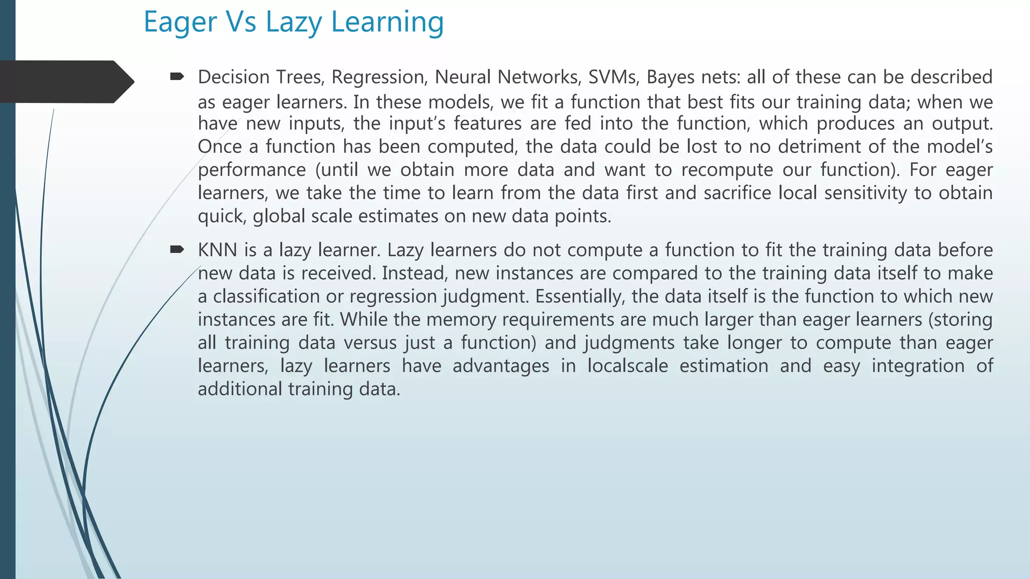 Eager Vs Lazy Learning
 Decision Trees, Regression, Neural Networks, SVMs, Bayes nets: all of these can be described
as eager learners. In these models, we fit a function that best fits our training data; when we
have new inputs, the input’s features are fed into the function, which produces an output.
Once a function has been computed, the data could be lost to no detriment of the model’s
performance (until we obtain more data and want to recompute our function). For eager
learners, we take the time to learn from the data first and sacrifice local sensitivity to obtain
quick, global scale estimates on new data points.
 KNN is a lazy learner. Lazy learners do not compute a function to fit the training data before
new data is received. Instead, new instances are compared to the training data itself to make
a classification or regression judgment. Essentially, the data itself is the function to which new
instances are fit. While the memory requirements are much larger than eager learners (storing
all training data versus just a function) and judgments take longer to compute than eager
learners, lazy learners have advantages in localscale estimation and easy integration of
additional training data.
 