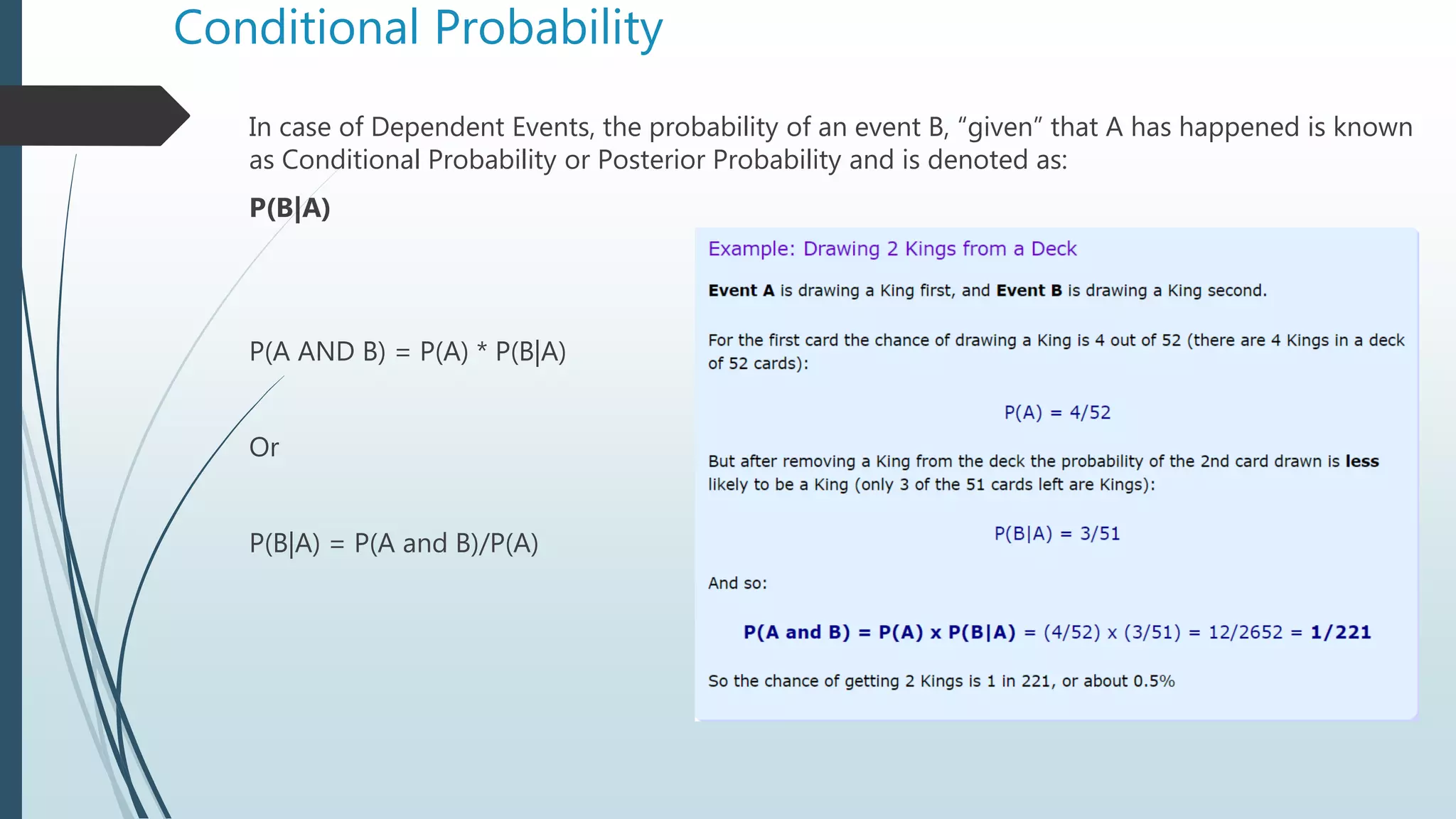Conditional Probability
In case of Dependent Events, the probability of an event B, “given” that A has happened is known
as Conditional Probability or Posterior Probability and is denoted as:
P(B|A)
P(A AND B) = P(A) * P(B|A)
Or
P(B|A) = P(A and B)/P(A)
 