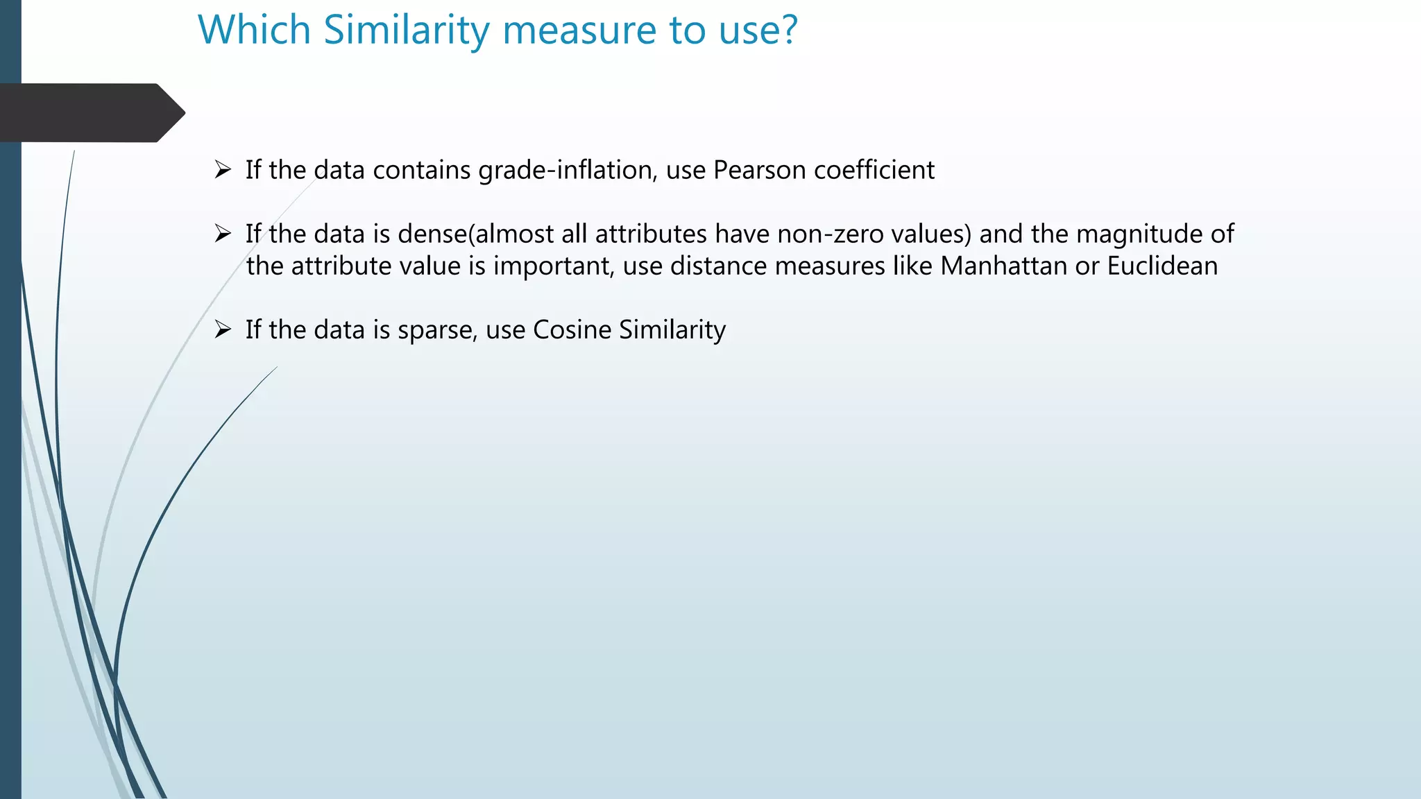 Which Similarity measure to use?
 If the data contains grade-inflation, use Pearson coefficient
 If the data is dense(almost all attributes have non-zero values) and the magnitude of
the attribute value is important, use distance measures like Manhattan or Euclidean
 If the data is sparse, use Cosine Similarity
 