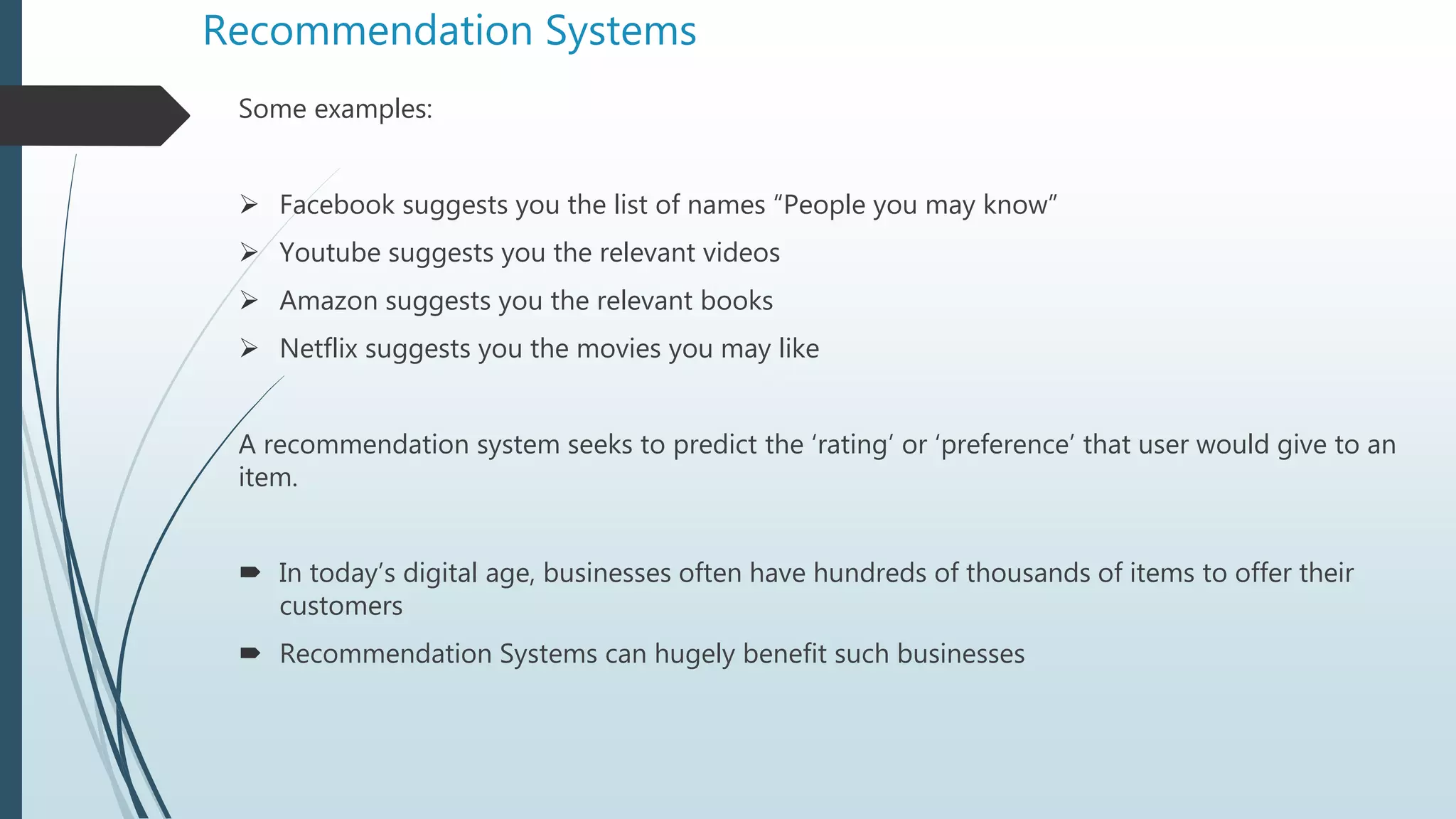 Recommendation Systems
Some examples:
 Facebook suggests you the list of names “People you may know”
 Youtube suggests you the relevant videos
 Amazon suggests you the relevant books
 Netflix suggests you the movies you may like
A recommendation system seeks to predict the ‘rating’ or ‘preference’ that user would give to an
item.
 In today’s digital age, businesses often have hundreds of thousands of items to offer their
customers
 Recommendation Systems can hugely benefit such businesses
 