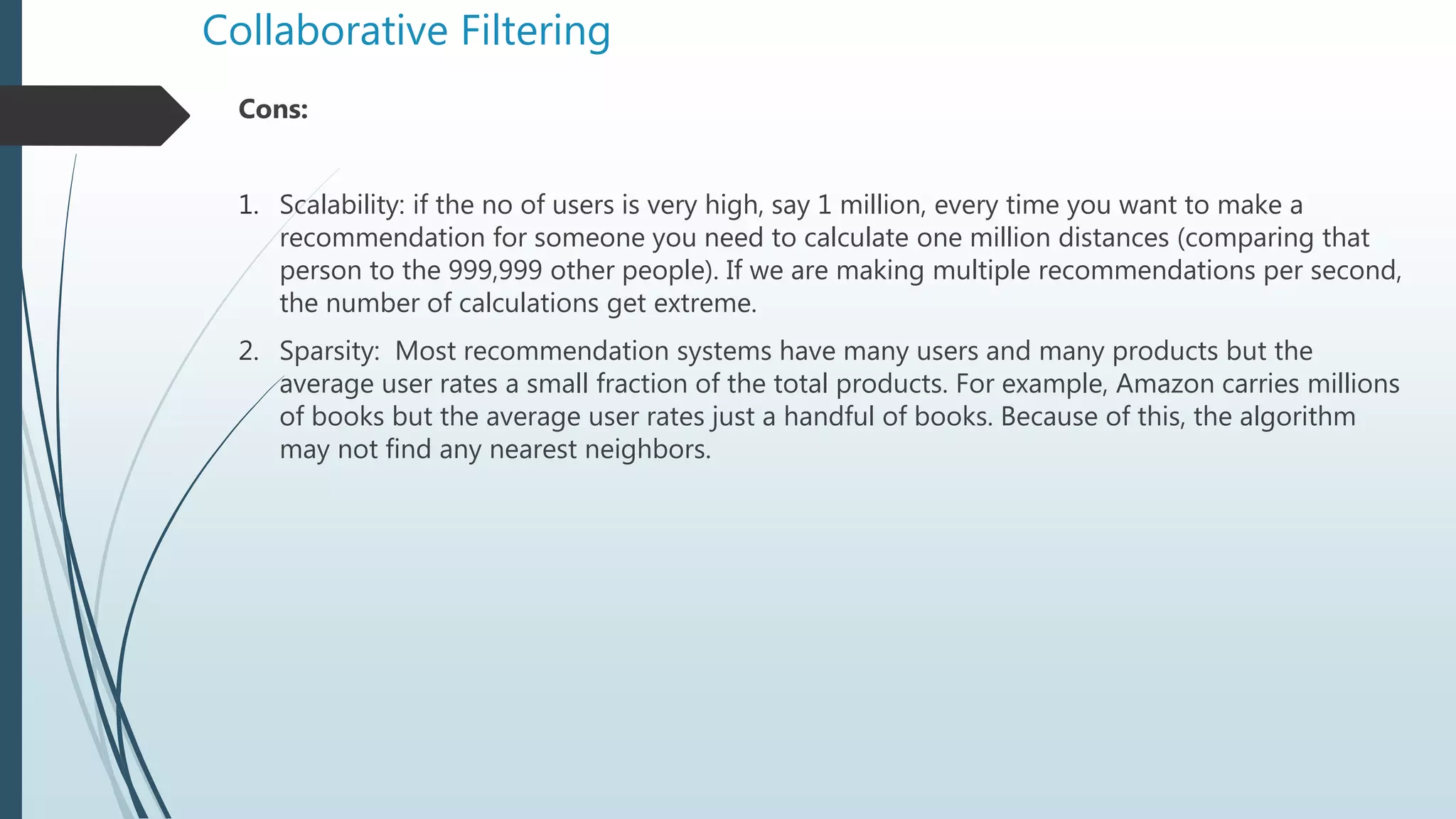 Collaborative Filtering
Cons:
1. Scalability: if the no of users is very high, say 1 million, every time you want to make a
recommendation for someone you need to calculate one million distances (comparing that
person to the 999,999 other people). If we are making multiple recommendations per second,
the number of calculations get extreme.
2. Sparsity: Most recommendation systems have many users and many products but the
average user rates a small fraction of the total products. For example, Amazon carries millions
of books but the average user rates just a handful of books. Because of this, the algorithm
may not find any nearest neighbors.
 