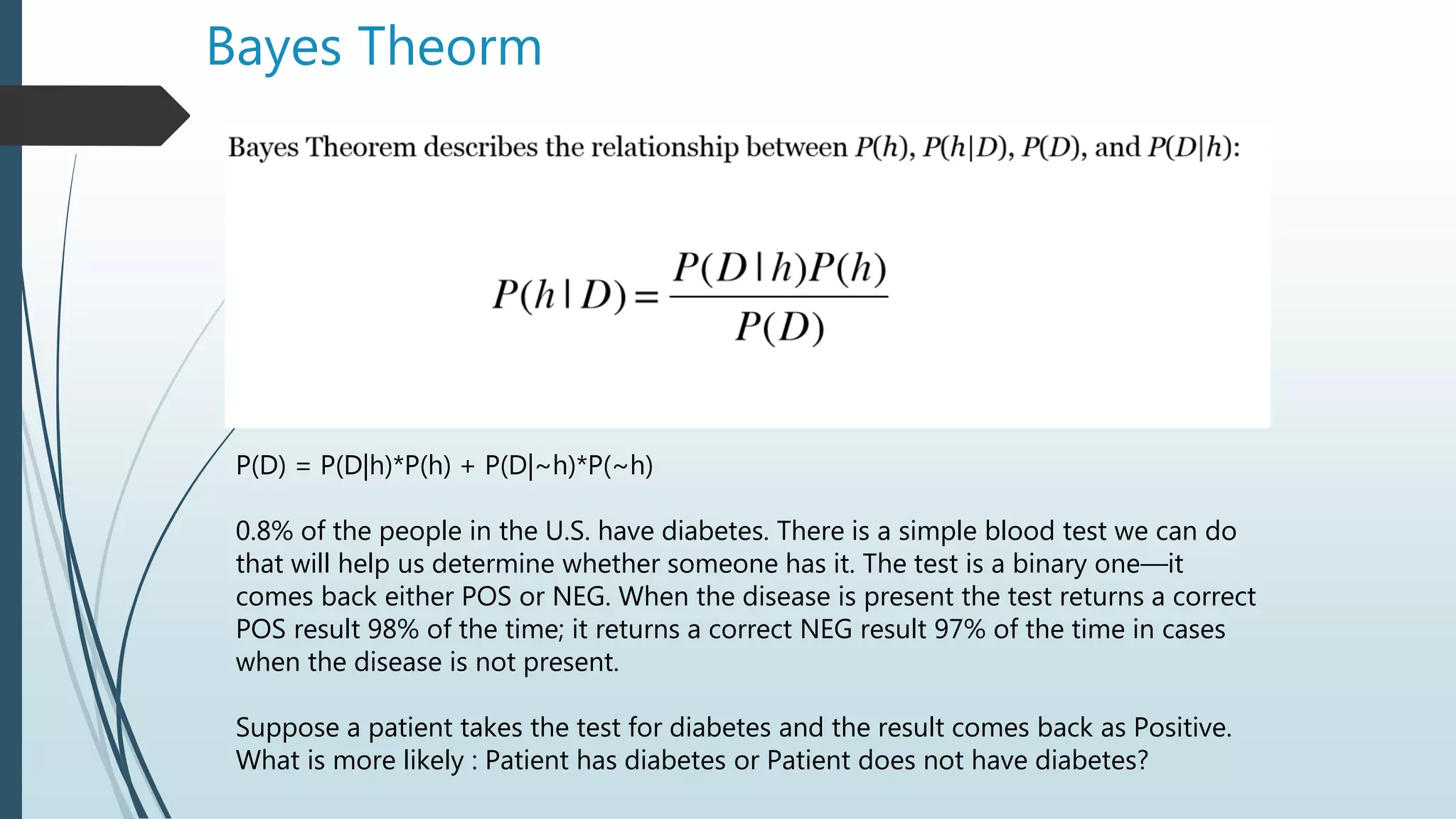 Bayes Theorm
P(D) = P(D|h)*P(h) + P(D|~h)*P(~h)
0.8% of the people in the U.S. have diabetes. There is a simple blood test we can do
that will help us determine whether someone has it. The test is a binary one—it
comes back either POS or NEG. When the disease is present the test returns a correct
POS result 98% of the time; it returns a correct NEG result 97% of the time in cases
when the disease is not present.
Suppose a patient takes the test for diabetes and the result comes back as Positive.
What is more likely : Patient has diabetes or Patient does not have diabetes?
 